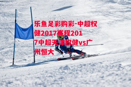 乐鱼足彩购彩-中超权健2017赛程2017中超天津权健vs广州恒大