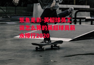 乐鱼足彩-英超球员工资怎么算的英超球员薪水排行2020