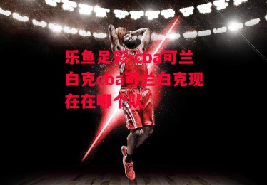 乐鱼足彩-cba可兰白克cba可兰白克现在在哪个队