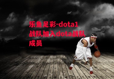 乐鱼足彩-dota1战队加入dota战队成员